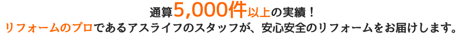 通算5,000件以上の実績！リフォームのプロであるアスライフのスタッフが、安心安全のリフォームをお届けします。