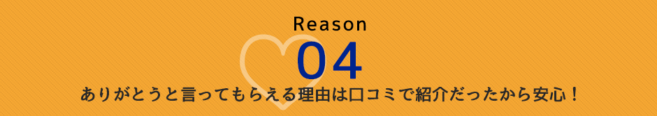 Reason 04 ありがとうと言ってもらえる理由　口コミで紹介だったから安心！