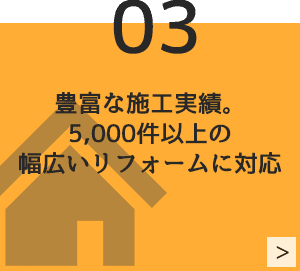 03　豊富な施工実績。5,000件以上の幅広いリフォームに対応