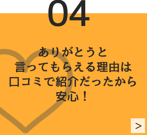 04　ありがとうと言ってもらえる理由は口コミで紹介だったから安心！