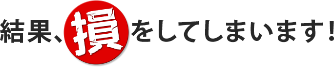 結果、損をしてしまいます！